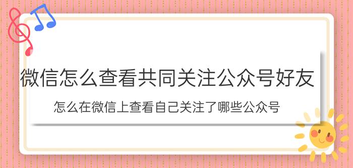 微信怎么查看共同关注公众号好友 怎么在微信上查看自己关注了哪些公众号？